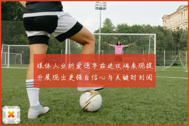媒体人分析爱德华兹进攻端表现提升展现出更强自信心与关键时刻阅读能力