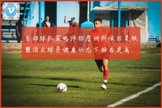 东部球队策略师称詹姆斯依旧是联盟顶尖球员健康状态下排名更高