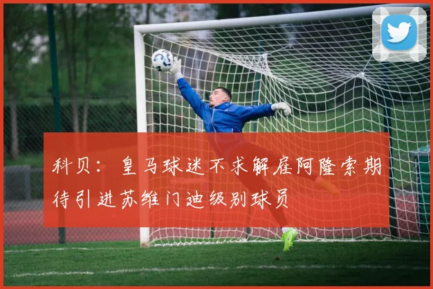 科贝：皇马球迷不求解雇阿隆索期待引进苏维门迪级别球员