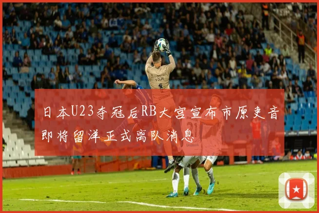 日本U23夺冠后RB大宫宣布市原吏音即将留洋正式离队消息
