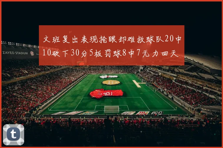 文班复出表现抢眼却难救球队20中10砍下30分5板罚球8中7无力回天