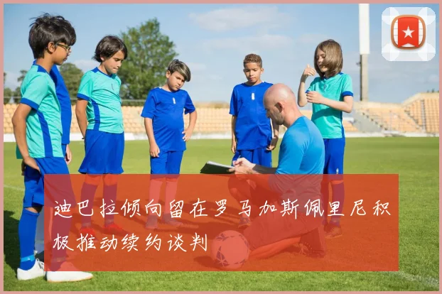 迪巴拉倾向留在罗马加斯佩里尼积极推动续约谈判