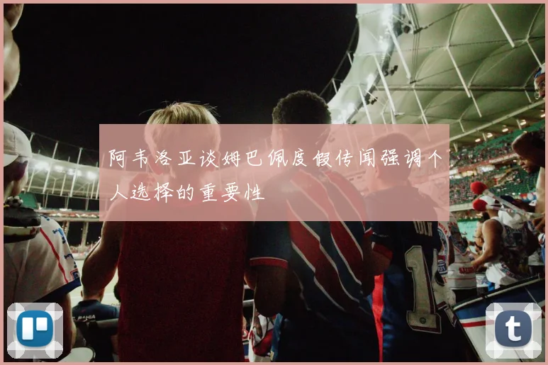 阿韦洛亚谈姆巴佩度假传闻强调个人选择的重要性