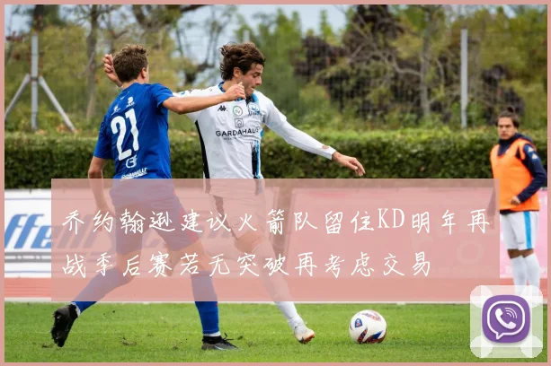 乔约翰逊建议火箭队留住KD明年再战季后赛若无突破再考虑交易