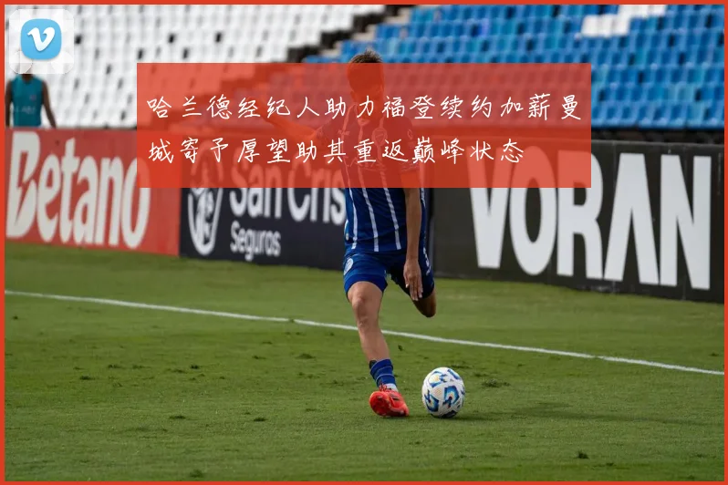 哈兰德经纪人助力福登续约加薪曼城寄予厚望助其重返巅峰状态