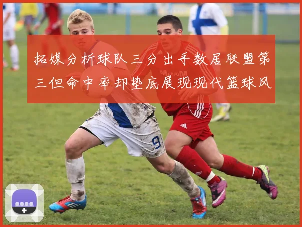 拓媒分析球队三分出手数居联盟第三但命中率却垫底展现现代篮球风格