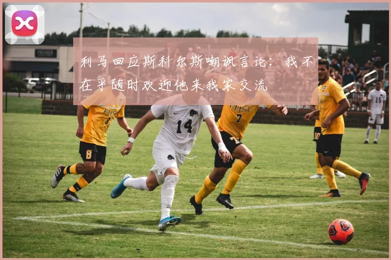 利马回应斯科尔斯嘲讽言论：我不在乎随时欢迎他来我家交流