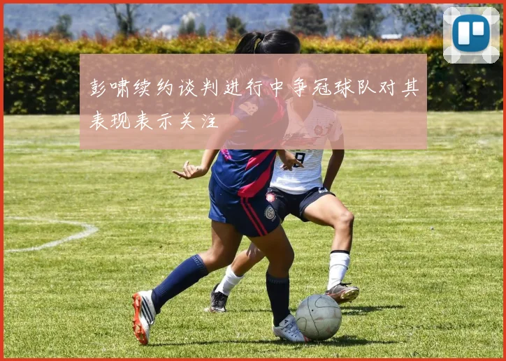 彭啸续约谈判进行中争冠球队对其表现表示关注