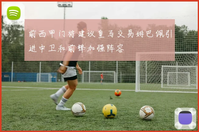 前西甲门将建议皇马交易姆巴佩引进中卫和前锋加强阵容