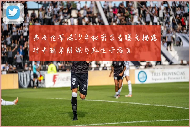 弗洛伦蒂诺19年秘密录音曝光揭露对手暗杀阴谋与私生子谣言