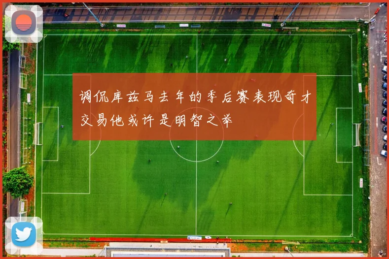 调侃库兹马去年的季后赛表现奇才交易他或许是明智之举