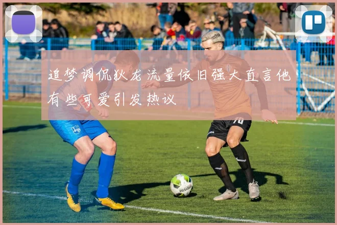 追梦调侃狄龙流量依旧强大直言他有些可爱引发热议