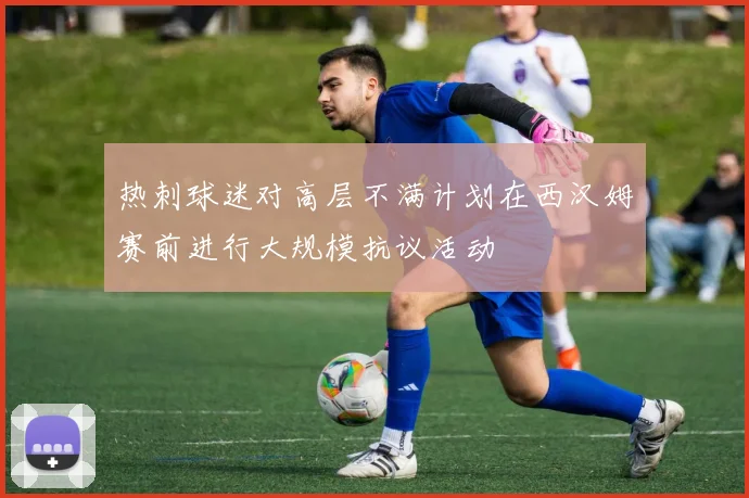热刺球迷对高层不满计划在西汉姆赛前进行大规模抗议活动