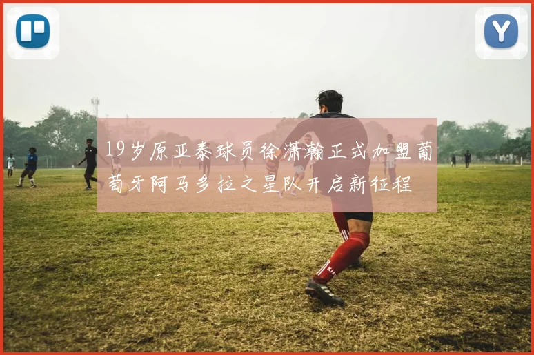 19岁原亚泰球员徐潇瀚正式加盟葡萄牙阿马多拉之星队开启新征程