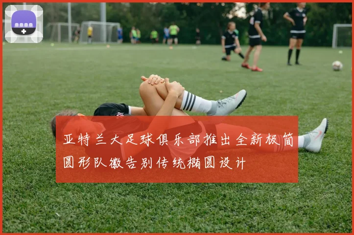 亚特兰大足球俱乐部推出全新极简圆形队徽告别传统椭圆设计